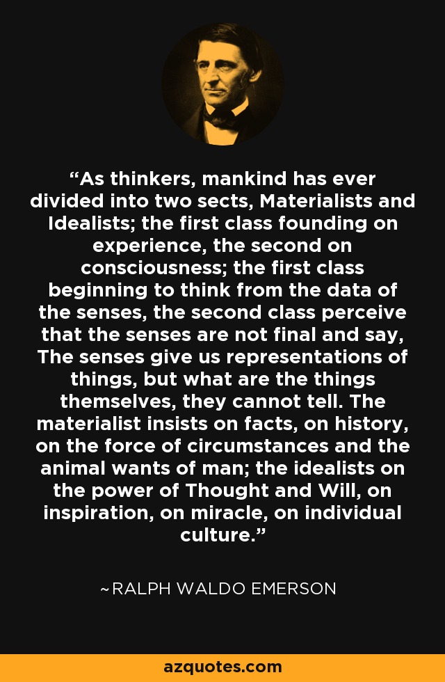 As thinkers, mankind has ever divided into two sects, Materialists and Idealists; the first class founding on experience, the second on consciousness; the first class beginning to think from the data of the senses, the second class perceive that the senses are not final and say, The senses give us representations of things, but what are the things themselves, they cannot tell. The materialist insists on facts, on history, on the force of circumstances and the animal wants of man; the idealists on the power of Thought and Will, on inspiration, on miracle, on individual culture. - Ralph Waldo Emerson