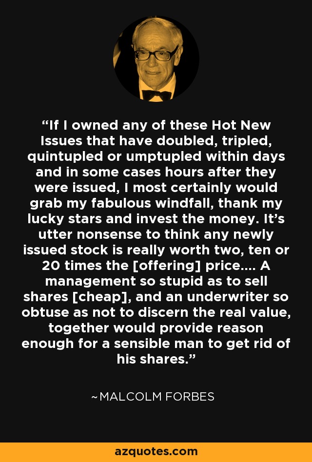 If I owned any of these Hot New Issues that have doubled, tripled, quintupled or umptupled within days and in some cases hours after they were issued, I most certainly would grab my fabulous windfall, thank my lucky stars and invest the money. It's utter nonsense to think any newly issued stock is really worth two, ten or 20 times the [offering] price.... A management so stupid as to sell shares [cheap], and an underwriter so obtuse as not to discern the real value, together would provide reason enough for a sensible man to get rid of his shares. - Malcolm Forbes