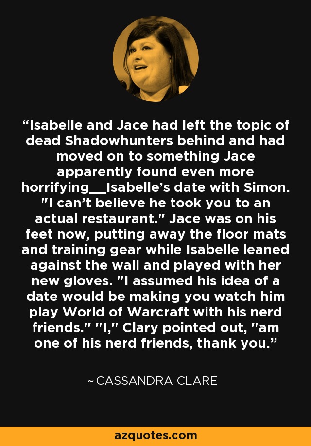 Isabelle and Jace had left the topic of dead Shadowhunters behind and had moved on to something Jace apparently found even more horrifying__Isabelle's date with Simon. 