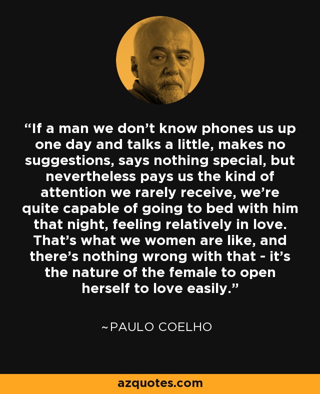 If a man we don't know phones us up one day and talks a little, makes no suggestions, says nothing special, but nevertheless pays us the kind of attention we rarely receive, we're quite capable of going to bed with him that night, feeling relatively in love. That's what we women are like, and there's nothing wrong with that - it's the nature of the female to open herself to love easily. - Paulo Coelho