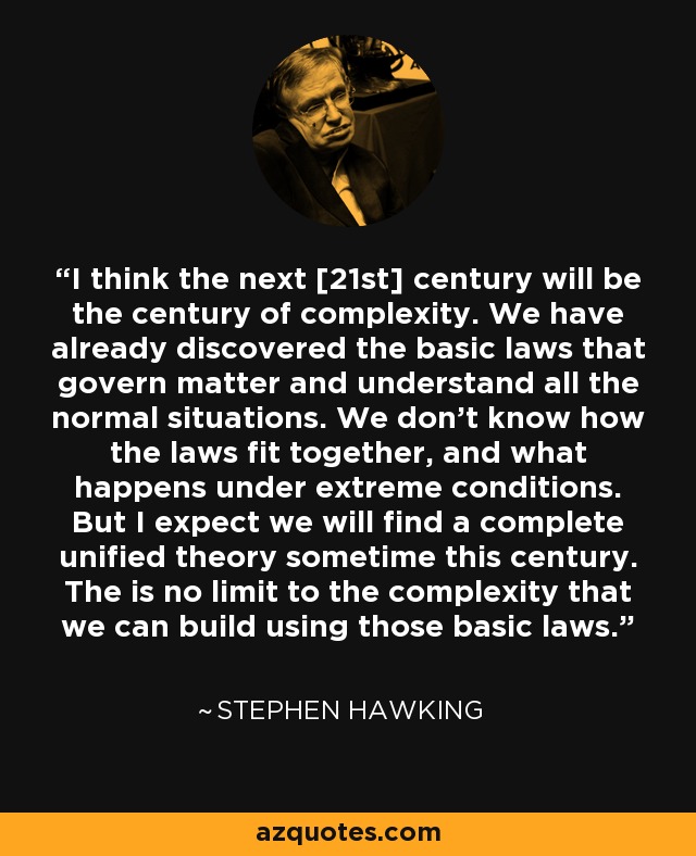 I think the next [21st] century will be the century of complexity. We have already discovered the basic laws that govern matter and understand all the normal situations. We don't know how the laws fit together, and what happens under extreme conditions. But I expect we will find a complete unified theory sometime this century. The is no limit to the complexity that we can build using those basic laws. - Stephen Hawking