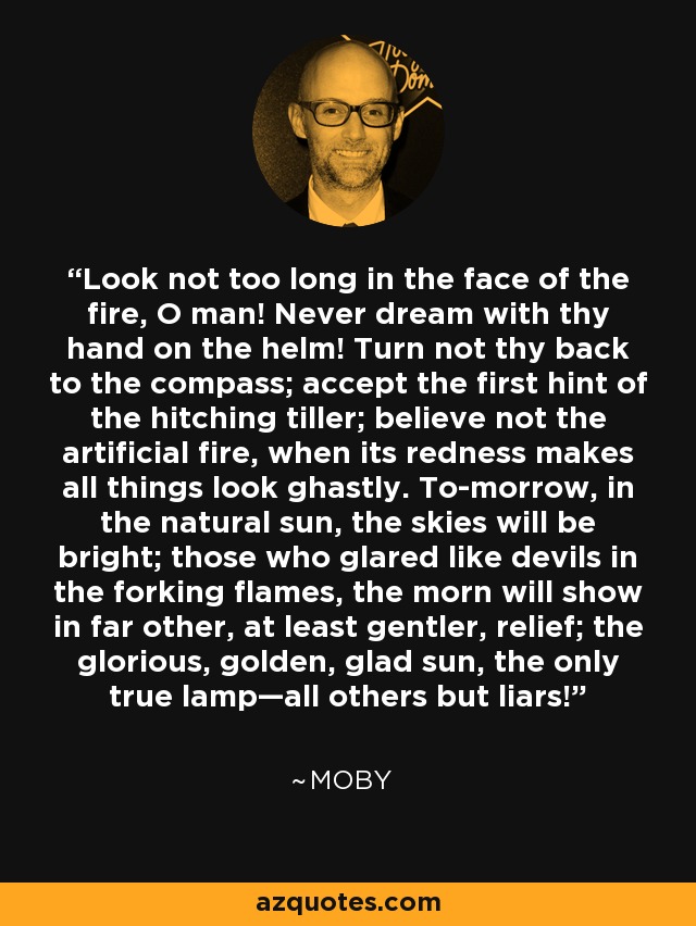 Look not too long in the face of the fire, O man! Never dream with thy hand on the helm! Turn not thy back to the compass; accept the first hint of the hitching tiller; believe not the artificial fire, when its redness makes all things look ghastly. To-morrow, in the natural sun, the skies will be bright; those who glared like devils in the forking flames, the morn will show in far other, at least gentler, relief; the glorious, golden, glad sun, the only true lamp—all others but liars! - Moby