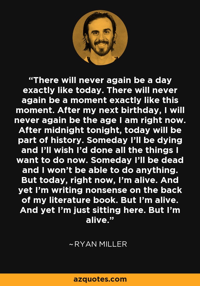 There will never again be a day exactly like today. There will never again be a moment exactly like this moment. After my next birthday, I will never again be the age I am right now. After midnight tonight, today will be part of history. Someday I'll be dying and I'll wish I'd done all the things I want to do now. Someday I'll be dead and I won't be able to do anything. But today, right now, I'm alive. And yet I'm writing nonsense on the back of my literature book. But I'm alive. And yet I'm just sitting here. But I'm alive. - Ryan Miller