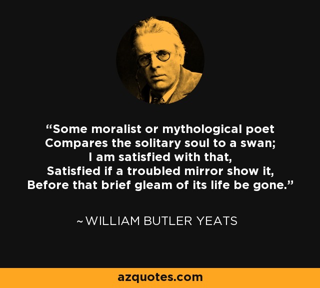Some moralist or mythological poet Compares the solitary soul to a swan; I am satisfied with that, Satisfied if a troubled mirror show it, Before that brief gleam of its life be gone. - William Butler Yeats