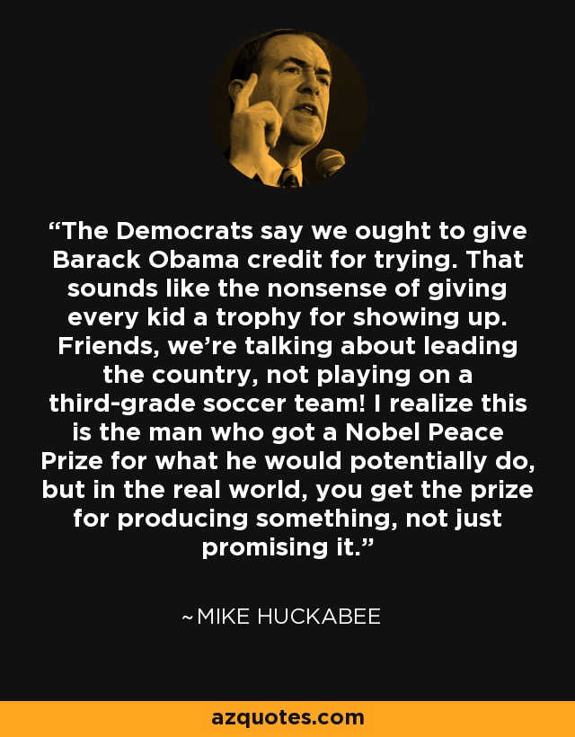 The Democrats say we ought to give Barack Obama credit for trying. That sounds like the nonsense of giving every kid a trophy for showing up. Friends, we're talking about leading the country, not playing on a third-grade soccer team! I realize this is the man who got a Nobel Peace Prize for what he would potentially do, but in the real world, you get the prize for producing something, not just promising it. - Mike Huckabee