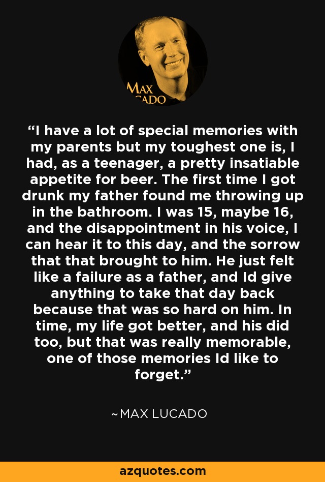 I have a lot of special memories with my parents but my toughest one is, I had, as a teenager, a pretty insatiable appetite for beer. The first time I got drunk my father found me throwing up in the bathroom. I was 15, maybe 16, and the disappointment in his voice, I can hear it to this day, and the sorrow that that brought to him. He just felt like a failure as a father, and Id give anything to take that day back because that was so hard on him. In time, my life got better, and his did too, but that was really memorable, one of those memories Id like to forget. - Max Lucado