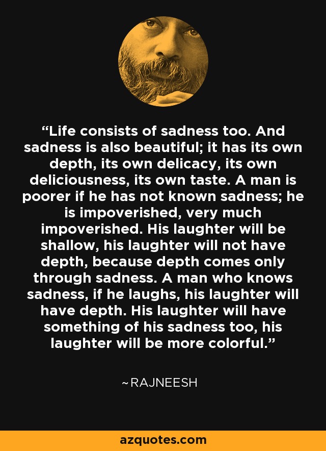 Life consists of sadness too. And sadness is also beautiful; it has its own depth, its own delicacy, its own deliciousness, its own taste. A man is poorer if he has not known sadness; he is impoverished, very much impoverished. His laughter will be shallow, his laughter will not have depth, because depth comes only through sadness. A man who knows sadness, if he laughs, his laughter will have depth. His laughter will have something of his sadness too, his laughter will be more colorful. - Rajneesh