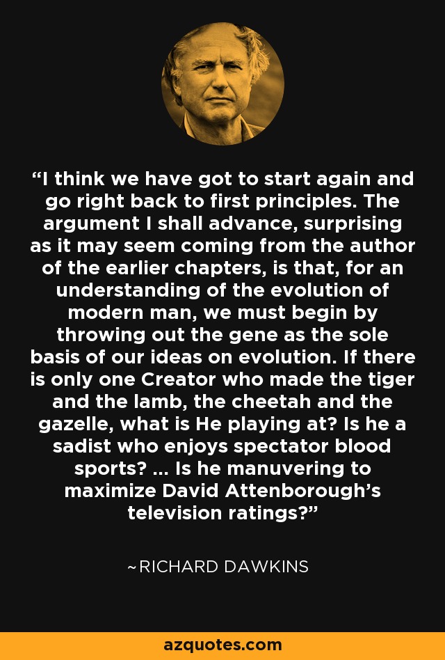 I think we have got to start again and go right back to first principles. The argument I shall advance, surprising as it may seem coming from the author of the earlier chapters, is that, for an understanding of the evolution of modern man, we must begin by throwing out the gene as the sole basis of our ideas on evolution. If there is only one Creator who made the tiger and the lamb, the cheetah and the gazelle, what is He playing at? Is he a sadist who enjoys spectator blood sports? ... Is he manuvering to maximize David Attenborough's television ratings? - Richard Dawkins