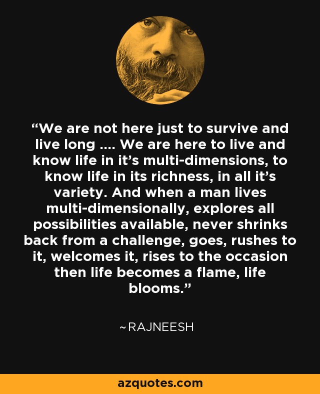 We are not here just to survive and live long .... We are here to live and know life in it's multi-dimensions, to know life in its richness, in all it's variety. And when a man lives multi-dimensionally, explores all possibilities available, never shrinks back from a challenge, goes, rushes to it, welcomes it, rises to the occasion then life becomes a flame, life blooms. - Rajneesh