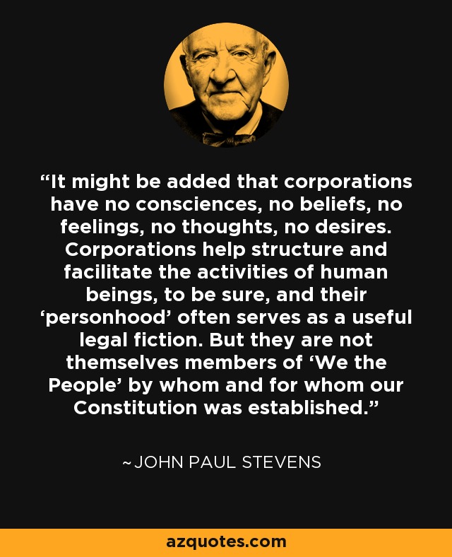 It might be added that corporations have no consciences, no beliefs, no feelings, no thoughts, no desires. Corporations help structure and facilitate the activities of human beings, to be sure, and their ‘personhood’ often serves as a useful legal fiction. But they are not themselves members of ‘We the People’ by whom and for whom our Constitution was established. - John Paul Stevens
