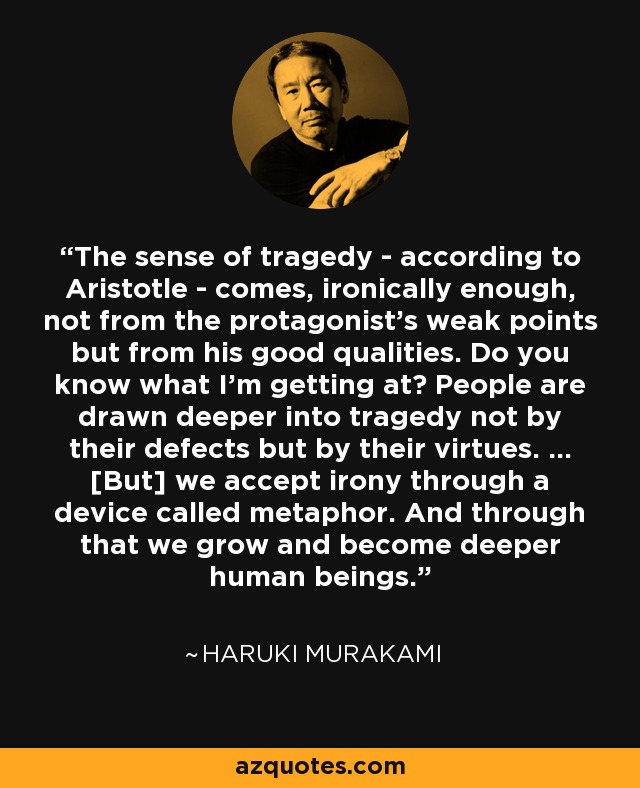 The sense of tragedy - according to Aristotle - comes, ironically enough, not from the protagonist's weak points but from his good qualities. Do you know what I'm getting at? People are drawn deeper into tragedy not by their defects but by their virtues. ... [But] we accept irony through a device called metaphor. And through that we grow and become deeper human beings. - Haruki Murakami