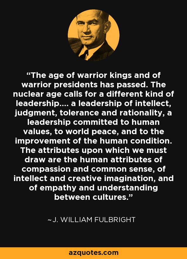 The age of warrior kings and of warrior presidents has passed. The nuclear age calls for a different kind of leadership.... a leadership of intellect, judgment, tolerance and rationality, a leadership committed to human values, to world peace, and to the improvement of the human condition. The attributes upon which we must draw are the human attributes of compassion and common sense, of intellect and creative imagination, and of empathy and understanding between cultures. - J. William Fulbright