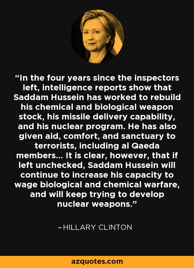 In the four years since the inspectors left, intelligence reports show that Saddam Hussein has worked to rebuild his chemical and biological weapon stock, his missile delivery capability, and his nuclear program. He has also given aid, comfort, and sanctuary to terrorists, including al Qaeda members... It is clear, however, that if left unchecked, Saddam Hussein will continue to increase his capacity to wage biological and chemical warfare, and will keep trying to develop nuclear weapons. - Hillary Clinton
