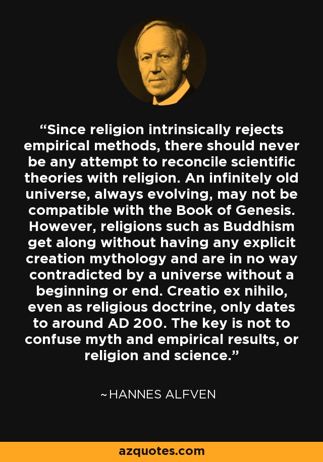 Since religion intrinsically rejects empirical methods, there should never be any attempt to reconcile scientific theories with religion. An infinitely old universe, always evolving, may not be compatible with the Book of Genesis. However, religions such as Buddhism get along without having any explicit creation mythology and are in no way contradicted by a universe without a beginning or end. Creatio ex nihilo, even as religious doctrine, only dates to around AD 200. The key is not to confuse myth and empirical results, or religion and science. - Hannes Alfven