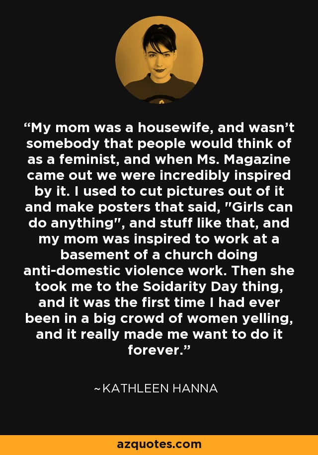 My mom was a housewife, and wasn't somebody that people would think of as a feminist, and when Ms. Magazine came out we were incredibly inspired by it. I used to cut pictures out of it and make posters that said, 