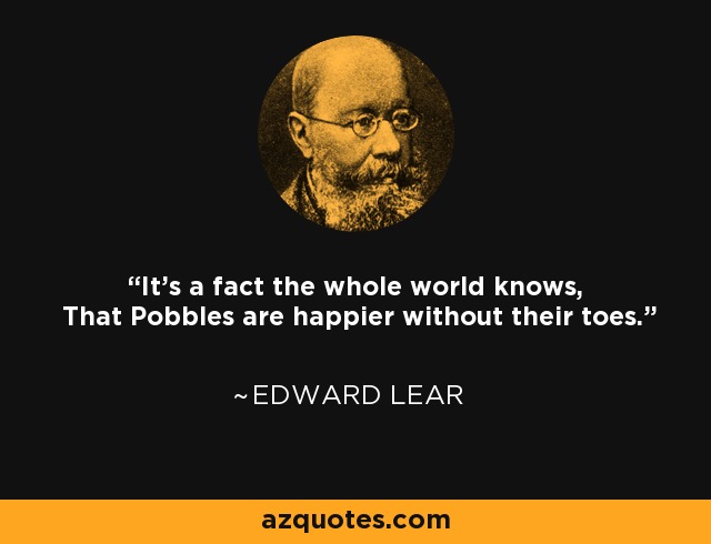 It's a fact the whole world knows, That Pobbles are happier without their toes. - Edward Lear