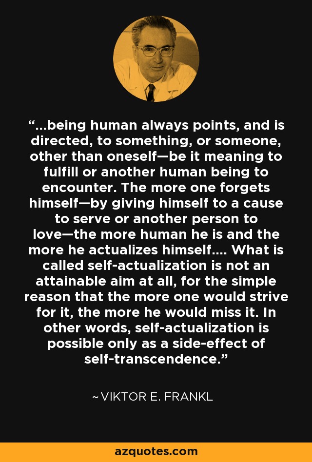 ...being human always points, and is directed, to something, or someone, other than oneself—be it meaning to fulfill or another human being to encounter. The more one forgets himself—by giving himself to a cause to serve or another person to love—the more human he is and the more he actualizes himself.... What is called self-actualization is not an attainable aim at all, for the simple reason that the more one would strive for it, the more he would miss it. In other words, self-actualization is possible only as a side-effect of self-transcendence. - Viktor E. Frankl