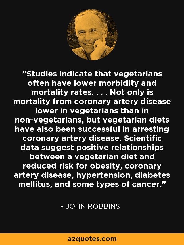 Studies indicate that vegetarians often have lower morbidity and mortality rates. . . . Not only is mortality from coronary artery disease lower in vegetarians than in non-vegetarians, but vegetarian diets have also been successful in arresting coronary artery disease. Scientific data suggest positive relationships between a vegetarian diet and reduced risk for obesity, coronary artery disease, hypertension, diabetes mellitus, and some types of cancer. - John Robbins