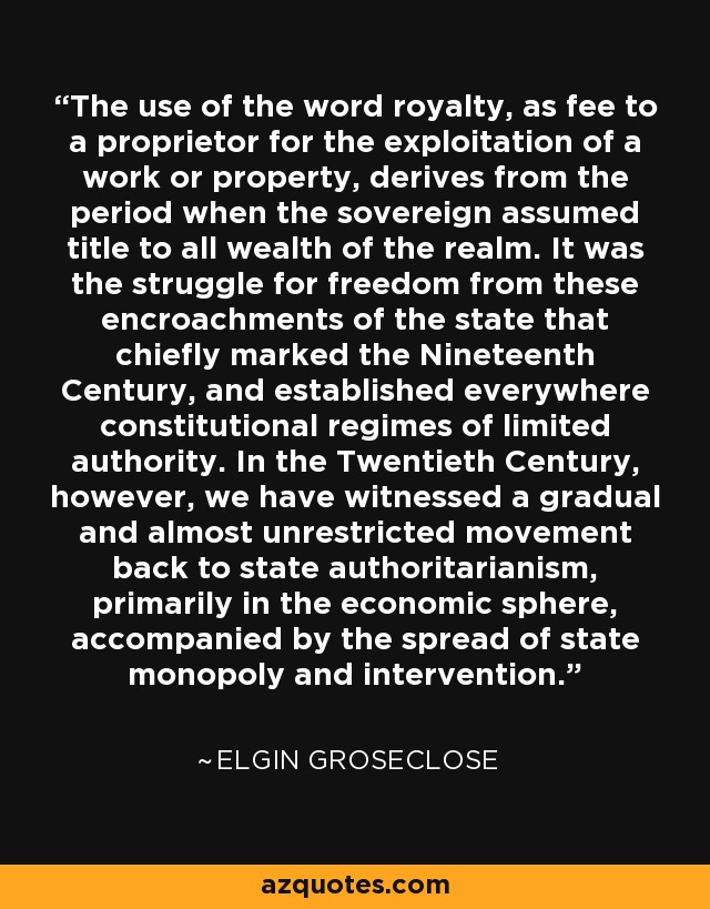 The use of the word royalty, as fee to a proprietor for the exploitation of a work or property, derives from the period when the sovereign assumed title to all wealth of the realm. It was the struggle for freedom from these encroachments of the state that chiefly marked the Nineteenth Century, and established everywhere constitutional regimes of limited authority. In the Twentieth Century, however, we have witnessed a gradual and almost unrestricted movement back to state authoritarianism, primarily in the economic sphere, accompanied by the spread of state monopoly and intervention. - Elgin Groseclose