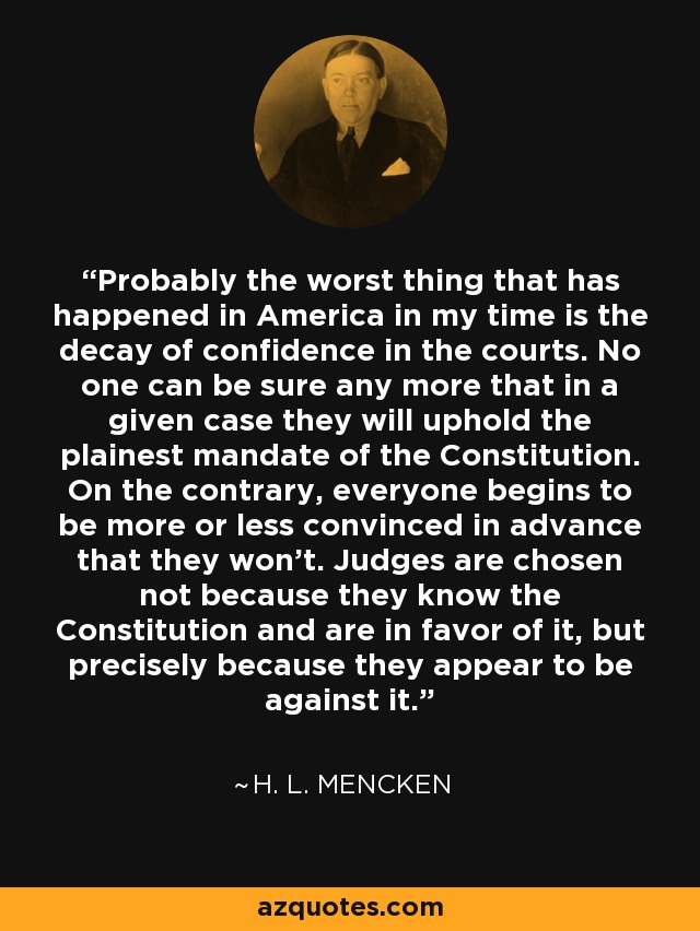 Probably the worst thing that has happened in America in my time is the decay of confidence in the courts. No one can be sure any more that in a given case they will uphold the plainest mandate of the Constitution. On the contrary, everyone begins to be more or less convinced in advance that they won't. Judges are chosen not because they know the Constitution and are in favor of it, but precisely because they appear to be against it. - H. L. Mencken