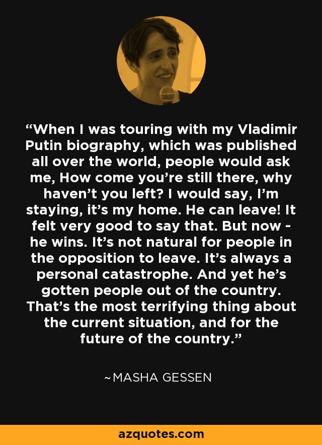 When I was touring with my Vladimir Putin biography, which was published all over the world, people would ask me, How come you're still there, why haven't you left? I would say, I'm staying, it's my home. He can leave! It felt very good to say that. But now - he wins. It's not natural for people in the opposition to leave. It's always a personal catastrophe. And yet he's gotten people out of the country. That's the most terrifying thing about the current situation, and for the future of the country. - Masha Gessen