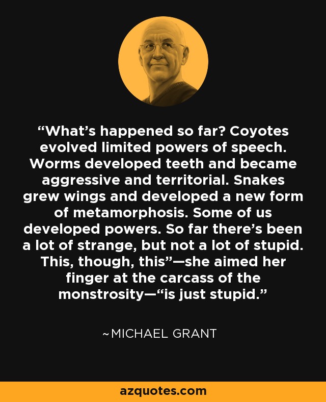 What’s happened so far? Coyotes evolved limited powers of speech. Worms developed teeth and became aggressive and territorial. Snakes grew wings and developed a new form of metamorphosis. Some of us developed powers. So far there’s been a lot of strange, but not a lot of stupid. This, though, this”—she aimed her finger at the carcass of the monstrosity—“is just stupid. - Michael  Grant