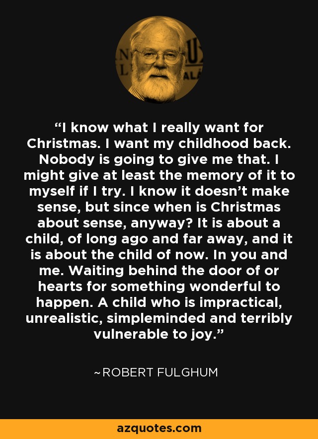 I know what I really want for Christmas. I want my childhood back. Nobody is going to give me that. I might give at least the memory of it to myself if I try. I know it doesn't make sense, but since when is Christmas about sense, anyway? It is about a child, of long ago and far away, and it is about the child of now. In you and me. Waiting behind the door of or hearts for something wonderful to happen. A child who is impractical, unrealistic, simpleminded and terribly vulnerable to joy. - Robert Fulghum