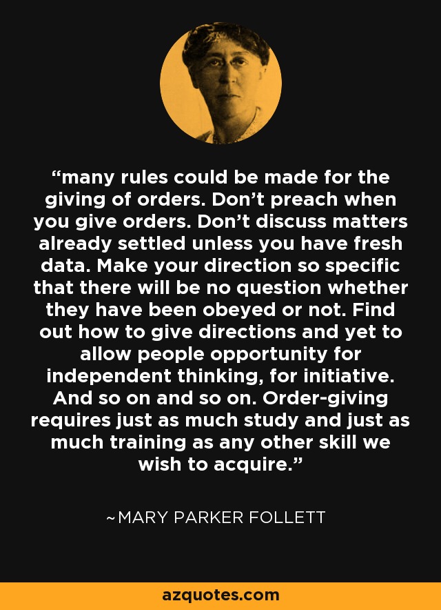 many rules could be made for the giving of orders. Don't preach when you give orders. Don't discuss matters already settled unless you have fresh data. Make your direction so specific that there will be no question whether they have been obeyed or not. Find out how to give directions and yet to allow people opportunity for independent thinking, for initiative. And so on and so on. Order-giving requires just as much study and just as much training as any other skill we wish to acquire. - Mary Parker Follett