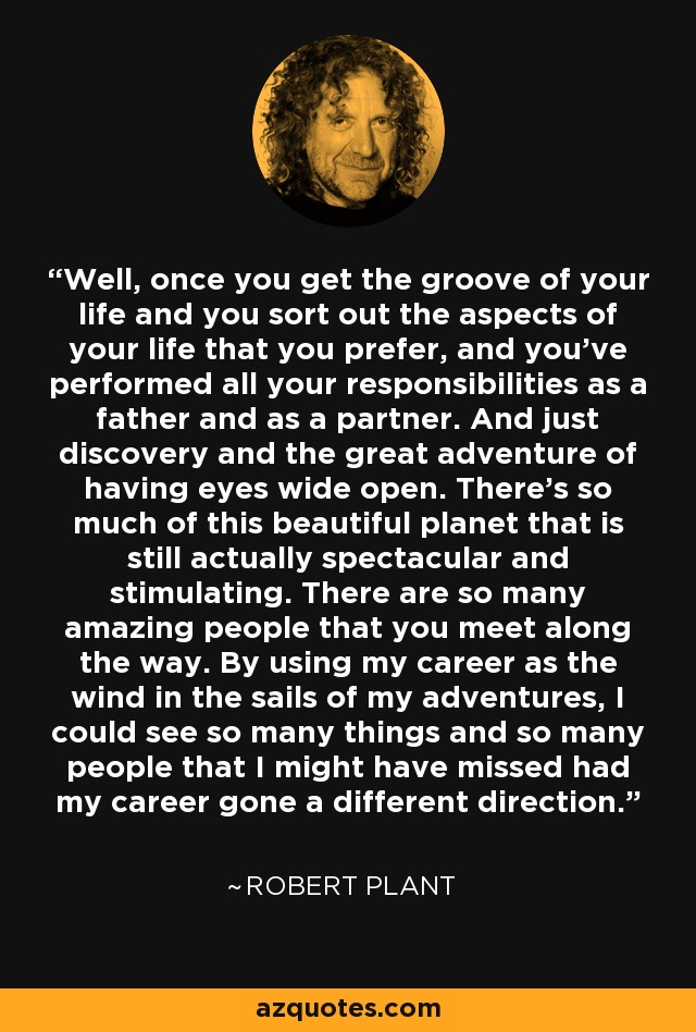 Well, once you get the groove of your life and you sort out the aspects of your life that you prefer, and you’ve performed all your responsibilities as a father and as a partner. And just discovery and the great adventure of having eyes wide open. There’s so much of this beautiful planet that is still actually spectacular and stimulating. There are so many amazing people that you meet along the way. By using my career as the wind in the sails of my adventures, I could see so many things and so many people that I might have missed had my career gone a different direction. - Robert Plant