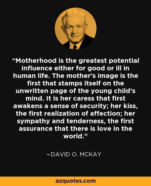 Motherhood is the greatest potential influence either for good or ill in human life. The mother's image is the first that stamps itself on the unwritten page of the young child's mind. It is her caress that first awakens a sense of security; her kiss, the first realization of affection; her sympathy and tenderness, the first assurance that there is love in the world. - David O. McKay