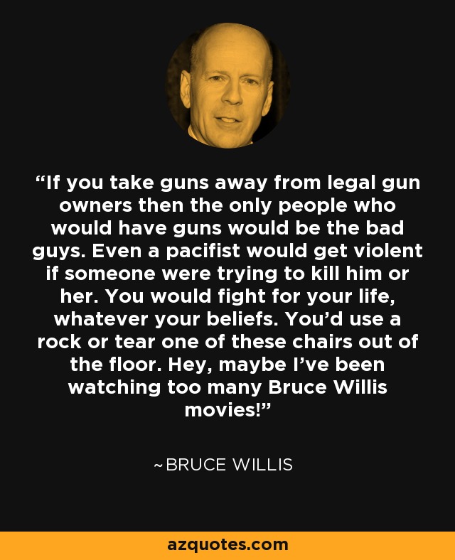 If you take guns away from legal gun owners then the only people who would have guns would be the bad guys. Even a pacifist would get violent if someone were trying to kill him or her. You would fight for your life, whatever your beliefs. You'd use a rock or tear one of these chairs out of the floor. Hey, maybe I've been watching too many Bruce Willis movies! - Bruce Willis