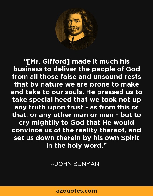 [Mr. Gifford] made it much his business to deliver the people of God from all those false and unsound rests that by nature we are prone to make and take to our souls. He pressed us to take special heed that we took not up any truth upon trust - as from this or that, or any other man or men - but to cry mightily to God that He would convince us of the reality thereof, and set us down therein by his own Spirit in the holy word. - John Bunyan