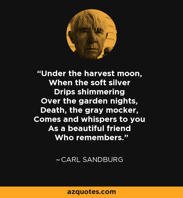 Under the harvest moon, When the soft silver Drips shimmering Over the garden nights, Death, the gray mocker, Comes and whispers to you As a beautiful friend Who remembers. - Carl Sandburg