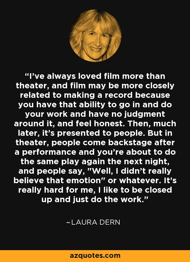 I've always loved film more than theater, and film may be more closely related to making a record because you have that ability to go in and do your work and have no judgment around it, and feel honest. Then, much later, it's presented to people. But in theater, people come backstage after a performance and you're about to do the same play again the next night, and people say, 