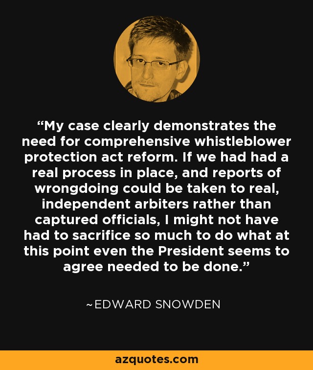 My case clearly demonstrates the need for comprehensive whistleblower protection act reform. If we had had a real process in place, and reports of wrongdoing could be taken to real, independent arbiters rather than captured officials, I might not have had to sacrifice so much to do what at this point even the President seems to agree needed to be done. - Edward Snowden