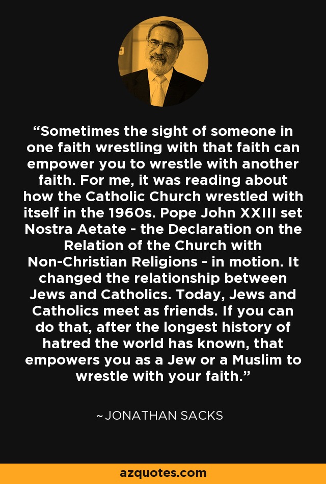 Sometimes the sight of someone in one faith wrestling with that faith can empower you to wrestle with another faith. For me, it was reading about how the Catholic Church wrestled with itself in the 1960s. Pope John XXIII set Nostra Aetate - the Declaration on the Relation of the Church with Non-Christian Religions - in motion. It changed the relationship between Jews and Catholics. Today, Jews and Catholics meet as friends. If you can do that, after the longest history of hatred the world has known, that empowers you as a Jew or a Muslim to wrestle with your faith. - Jonathan Sacks