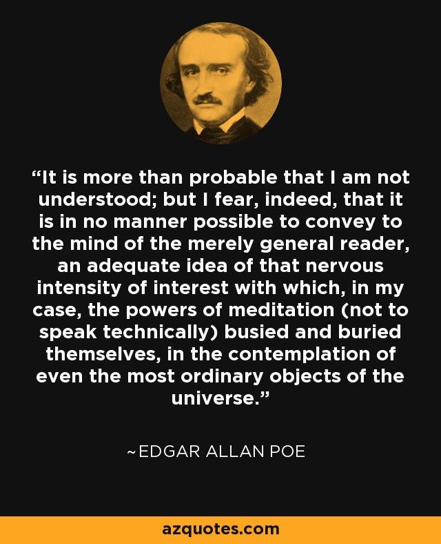 It is more than probable that I am not understood; but I fear, indeed, that it is in no manner possible to convey to the mind of the merely general reader, an adequate idea of that nervous intensity of interest with which, in my case, the powers of meditation (not to speak technically) busied and buried themselves, in the contemplation of even the most ordinary objects of the universe. - Edgar Allan Poe