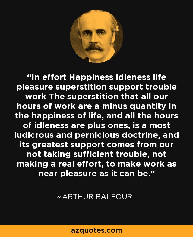 In effort Happiness idleness life pleasure superstition support trouble work The superstition that all our hours of work are a minus quantity in the happiness of life, and all the hours of idleness are plus ones, is a most ludicrous and pernicious doctrine, and its greatest support comes from our not taking sufficient trouble, not making a real effort, to make work as near pleasure as it can be. - Arthur Balfour