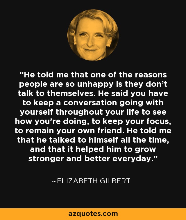 He told me that one of the reasons people are so unhappy is they don't talk to themselves. He said you have to keep a conversation going with yourself throughout your life to see how you're doing, to keep your focus, to remain your own friend. He told me that he talked to himself all the time, and that it helped him to grow stronger and better everyday. - Elizabeth Gilbert