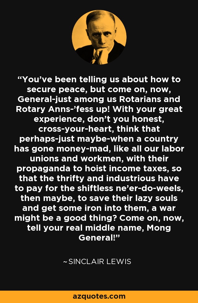 You've been telling us about how to secure peace, but come on, now, General-just among us Rotarians and Rotary Anns-'fess up! With your great experience, don't you honest, cross-your-heart, think that perhaps-just maybe-when a country has gone money-mad, like all our labor unions and workmen, with their propaganda to hoist income taxes, so that the thrifty and industrious have to pay for the shiftless ne'er-do-weels, then maybe, to save their lazy souls and get some iron into them, a war might be a good thing? Come on, now, tell your real middle name, Mong General! - Sinclair Lewis