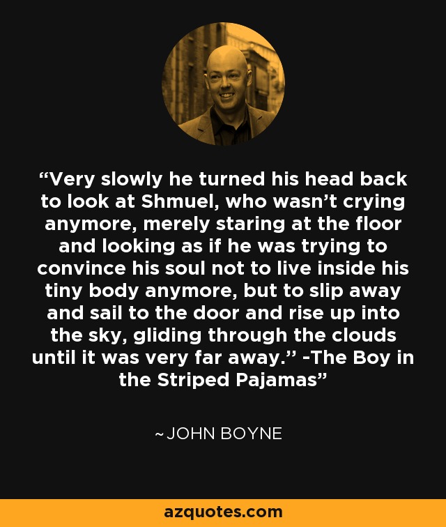 Very slowly he turned his head back to look at Shmuel, who wasn't crying anymore, merely staring at the floor and looking as if he was trying to convince his soul not to live inside his tiny body anymore, but to slip away and sail to the door and rise up into the sky, gliding through the clouds until it was very far away.'' -The Boy in the Striped Pajamas - John Boyne