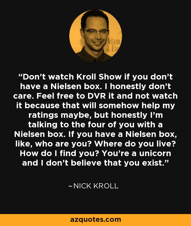 Don't watch Kroll Show if you don't have a Nielsen box. I honestly don't care. Feel free to DVR it and not watch it because that will somehow help my ratings maybe, but honestly I'm talking to the four of you with a Nielsen box. If you have a Nielsen box, like, who are you? Where do you live? How do I find you? You're a unicorn and I don't believe that you exist. - Nick Kroll