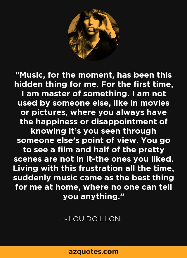 Music, for the moment, has been this hidden thing for me. For the first time, I am master of something. I am not used by someone else, like in movies or pictures, where you always have the happiness or disappointment of knowing it's you seen through someone else's point of view. You go to see a film and half of the pretty scenes are not in it-the ones you liked. Living with this frustration all the time, suddenly music came as the best thing for me at home, where no one can tell you anything. - Lou Doillon