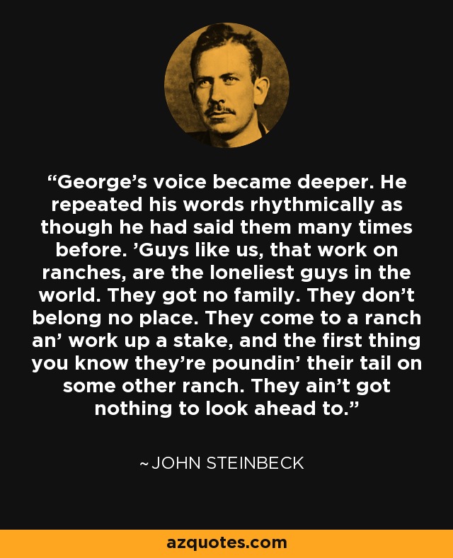 George's voice became deeper. He repeated his words rhythmically as though he had said them many times before. 'Guys like us, that work on ranches, are the loneliest guys in the world. They got no family. They don't belong no place. They come to a ranch an' work up a stake, and the first thing you know they're poundin' their tail on some other ranch. They ain't got nothing to look ahead to. - John Steinbeck