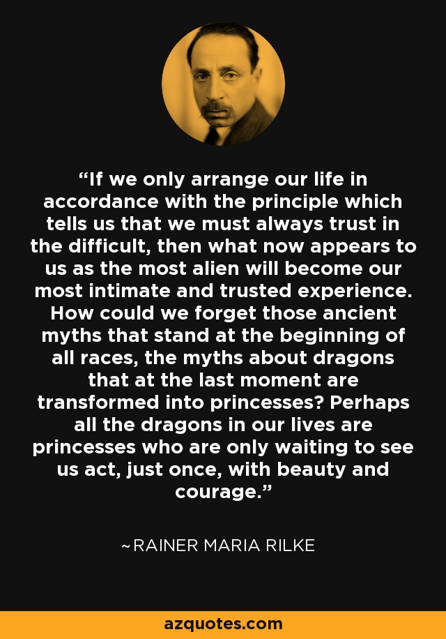 If we only arrange our life in accordance with the principle which tells us that we must always trust in the difficult, then what now appears to us as the most alien will become our most intimate and trusted experience. How could we forget those ancient myths that stand at the beginning of all races, the myths about dragons that at the last moment are transformed into princesses? Perhaps all the dragons in our lives are princesses who are only waiting to see us act, just once, with beauty and courage. - Rainer Maria Rilke