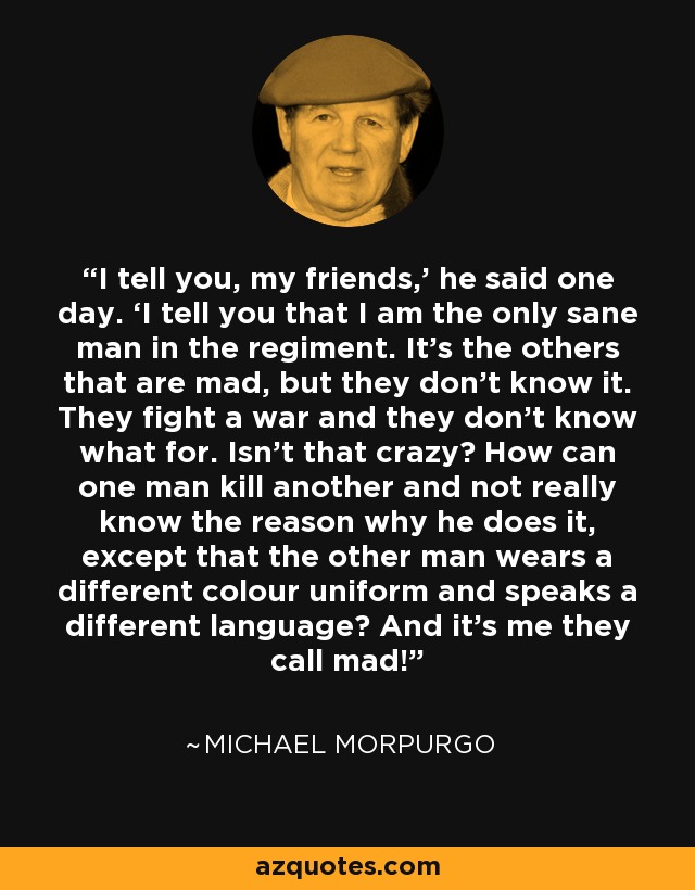 I tell you, my friends,’ he said one day. ‘I tell you that I am the only sane man in the regiment. It’s the others that are mad, but they don’t know it. They fight a war and they don’t know what for. Isn’t that crazy? How can one man kill another and not really know the reason why he does it, except that the other man wears a different colour uniform and speaks a different language? And it’s me they call mad! - Michael Morpurgo