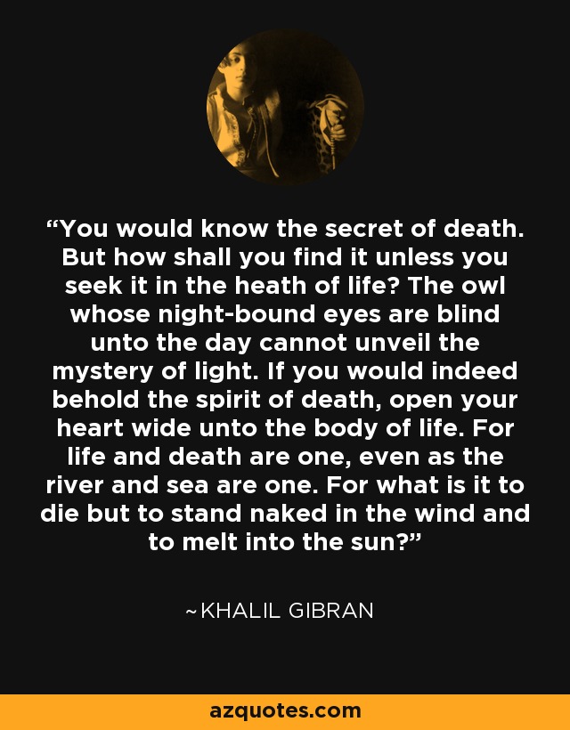 You would know the secret of death. But how shall you find it unless you seek it in the heath of life? The owl whose night-bound eyes are blind unto the day cannot unveil the mystery of light. If you would indeed behold the spirit of death, open your heart wide unto the body of life. For life and death are one, even as the river and sea are one. For what is it to die but to stand naked in the wind and to melt into the sun? - Khalil Gibran