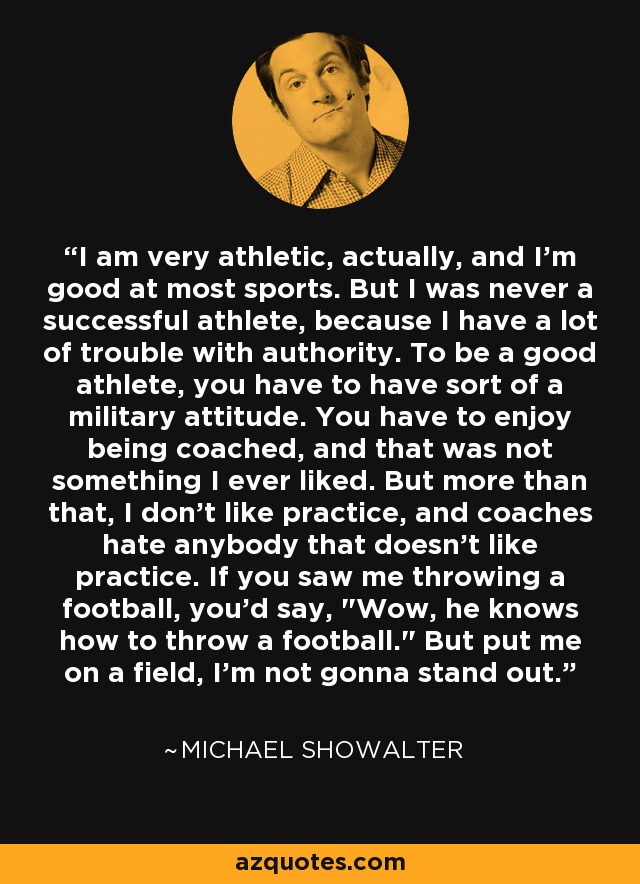 I am very athletic, actually, and I'm good at most sports. But I was never a successful athlete, because I have a lot of trouble with authority. To be a good athlete, you have to have sort of a military attitude. You have to enjoy being coached, and that was not something I ever liked. But more than that, I don't like practice, and coaches hate anybody that doesn't like practice. If you saw me throwing a football, you'd say, 