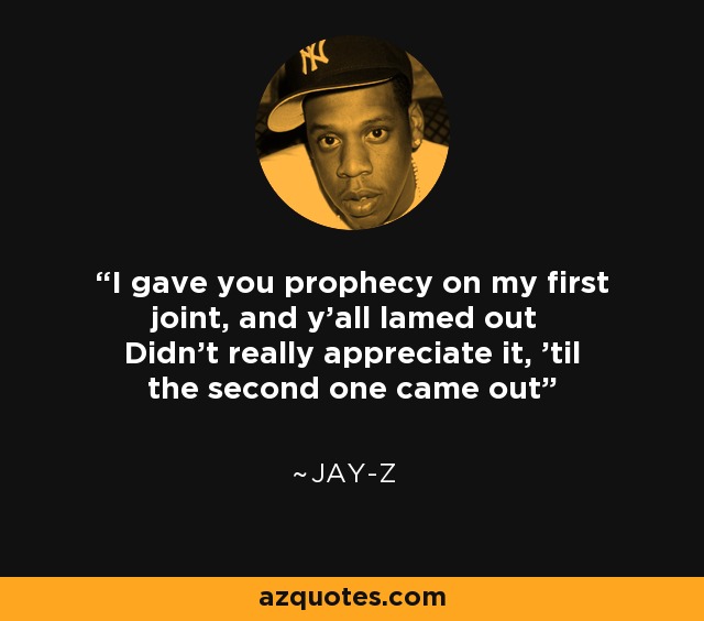 I gave you prophecy on my first joint, and y'all lamed out Didn't really appreciate it, 'til the second one came out - Jay-Z