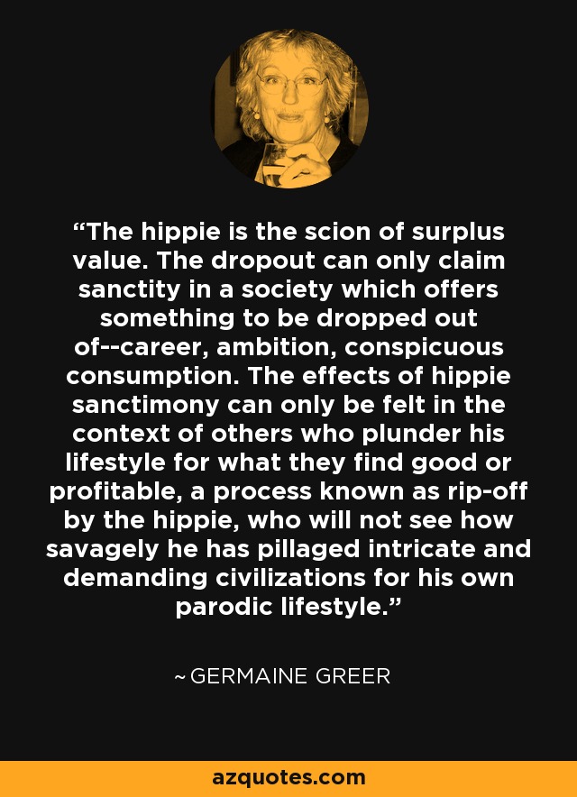 The hippie is the scion of surplus value. The dropout can only claim sanctity in a society which offers something to be dropped out of--career, ambition, conspicuous consumption. The effects of hippie sanctimony can only be felt in the context of others who plunder his lifestyle for what they find good or profitable, a process known as rip-off by the hippie, who will not see how savagely he has pillaged intricate and demanding civilizations for his own parodic lifestyle. - Germaine Greer